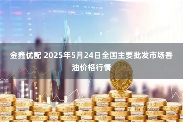 金鑫优配 2025年5月24日全国主要批发市场香油价格行情
