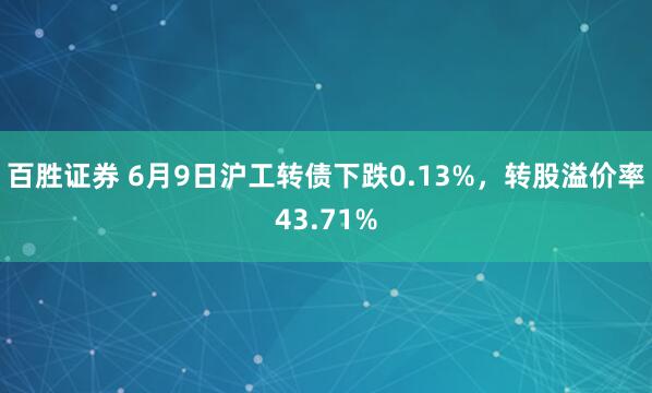 百胜证券 6月9日沪工转债下跌0.13%，转股溢价率43.71%