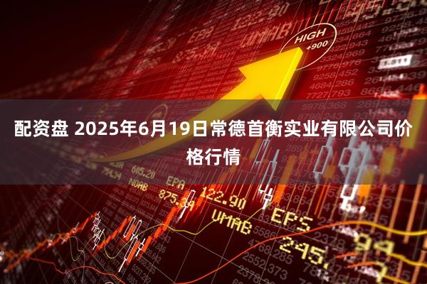 配资盘 2025年6月19日常德首衡实业有限公司价格行情