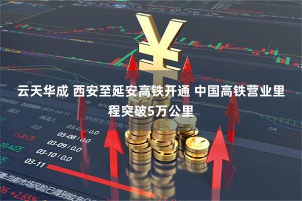 云天华成 西安至延安高铁开通 中国高铁营业里程突破5万公里