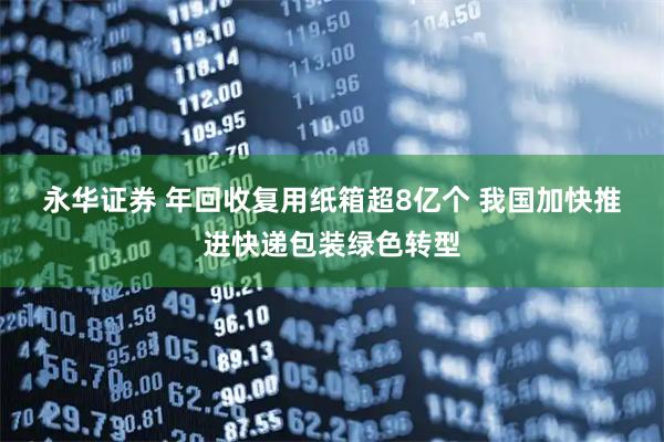 永华证券 年回收复用纸箱超8亿个 我国加快推进快递包装绿色转型