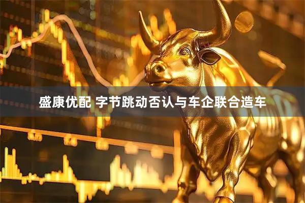 盛康优配 字节跳动否认与车企联合造车