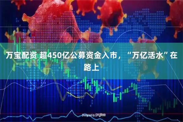 万宝配资 超450亿公募资金入市，“万亿活水”在路上