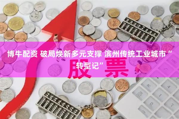 博牛配资 破局焕新多元支撑 滨州传统工业城市“转型记”