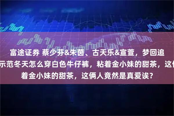 富途证券 蔡少芬&朱茵、古天乐&宣萱，梦回追港剧的年代！贝拉示范冬天怎么穿白色牛仔裤，粘着金小妹的甜茶，这俩人竟然是真爱诶？