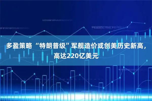 多盈策略 “特朗普级”军舰造价或创美历史新高，高达220亿美元