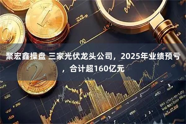 聚宏鑫操盘 三家光伏龙头公司，2025年业绩预亏，合计超160亿元