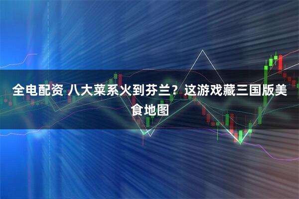 全电配资 八大菜系火到芬兰？这游戏藏三国版美食地图