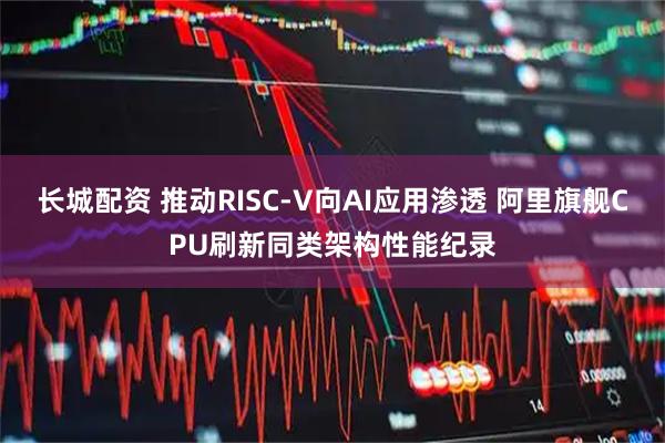 长城配资 推动RISC-V向AI应用渗透 阿里旗舰CPU刷新同类架构性能纪录
