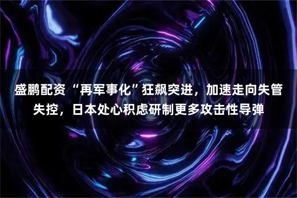 盛鹏配资 “再军事化”狂飙突进，加速走向失管失控，日本处心积虑研制更多攻击性导弹