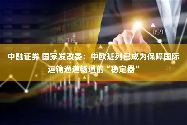 中融证券 国家发改委：中欧班列已成为保障国际运输通道畅通的“稳定器”