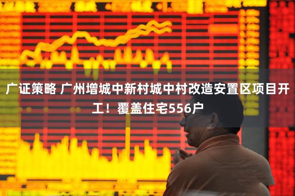 广证策略 广州增城中新村城中村改造安置区项目开工！覆盖住宅556户